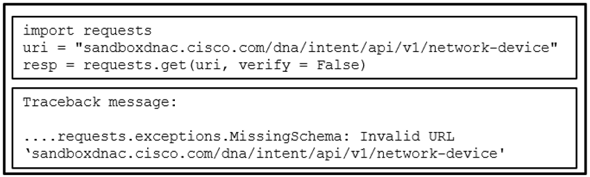 The exhibit shows two boxes. The top box shows a piece of code:<br>import requests<br>uri = "sandboxdnac.cisco.com/dna/intent/api/v1/network-device"<br>resp = requests.get(uri, verify = False)<br>The bottom box shows a traceback message:<br>Traceback message:<br><br>....requests.exceptions.MissingSchema: Invalid URL ''sandboxdnac.cisco.com/dna/intent/api/v1/network-device'